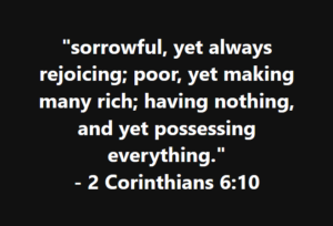 "sorrowful, yet always rejoicing; poor, yet making many rich; having nothing, and yet possessing everything." - 2 Corinthians 6:10