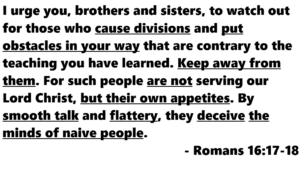 Romans 161718 | Fountain of Life Romans 16:17-18: 'I urge you, brothers and sisters, to watch out for those who cause divisions and put obstacles in your way that are contrary to the teaching you have learned. Keep away from them. By smooth talk and flattery, they deceive the minds of naive people.'