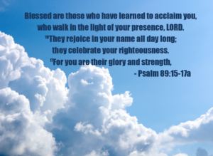 Overlaid Psalm 89:15-17a text on a blue sky with fluffy white clouds: 'Blessed are those who have learned to acclaim you, who walk in the light of your presence, LORD. They rejoice in your name all day long; they celebrate your righteousness. For you are their glory and strength,'.