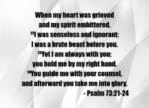 Psalm 73:21–24: 'When my heart was grieved and my spirit embittered, I was senseless and ignorant; I was a brute beast before you. Yet I am always with you; you hold me by my right hand. You guide me with your counsel, and afterward you take me into glory.'