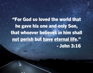 John 316 | Fountain of Life Starry night sky over a road with a Bible verse: “For God so loved the world that he gave his one and only Son, that whoever believes in him shall not perish but have eternal life.” — John 3:16